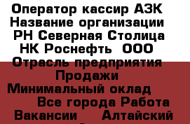 Оператор-кассир АЗК › Название организации ­ РН Северная Столица, НК Роснефть, ООО › Отрасль предприятия ­ Продажи › Минимальный оклад ­ 20 000 - Все города Работа » Вакансии   . Алтайский край,Алейск г.